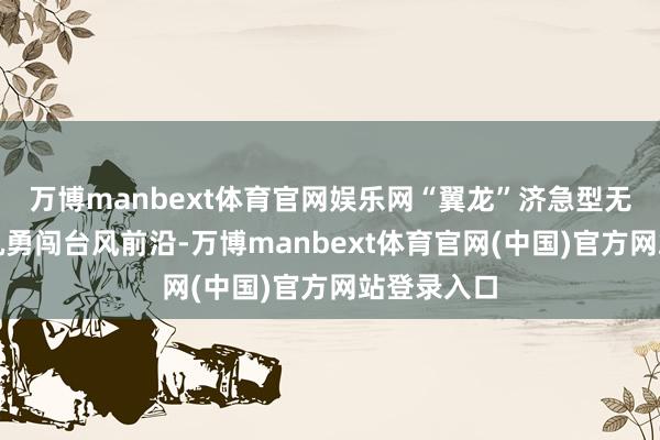 万博manbext体育官网娱乐网“翼龙”济急型无东说念主机勇闯台风前沿-万博manbext体育官网(中国)官方网站登录入口