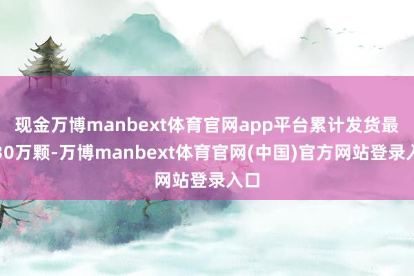 现金万博manbext体育官网app平台累计发货最初30万颗-万博manbext体育官网(中国)官方网站登录入口