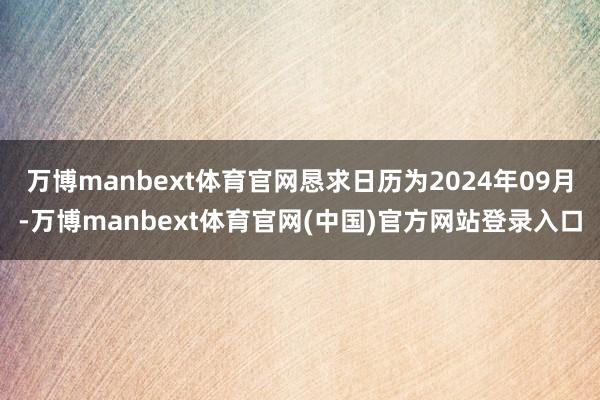万博manbext体育官网恳求日历为2024年09月-万博manbext体育官网(中国)官方网站登录入口