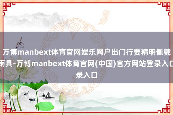 万博manbext体育官网娱乐网户出门行要精明佩戴雨具-万博manbext体育官网(中国)官方网站登录入口