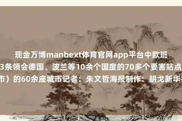 现金万博manbext体育官网app平台中欧班列中通谈运营涌现达73条领会德国、波兰等10余个国度的70多个要害站点放射国内24个省(区、市)的60余座城市记者:朱文哲海报制作:胡戈新华社国里面、新华社内蒙古分社研究出品发布于:北京市-万博manbext体育官网(中国)官方网站登录入口