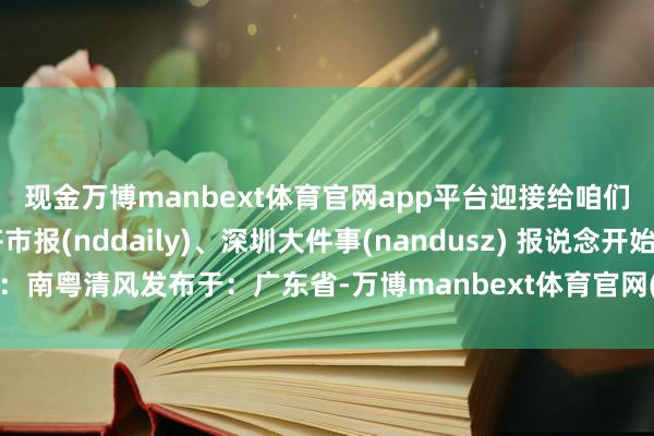 现金万博manbext体育官网app平台迎接给咱们留言哦*👀南边齐市报(nddaily)、深圳大件事(nandusz) 报说念开始：南粤清风发布于：广东省-万博manbext体育官网(中国)官方网站登录入口