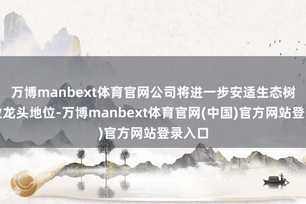万博manbext体育官网公司将进一步安适生态树立企业龙头地位-万博manbext体育官网(中国)官方网站登录入口