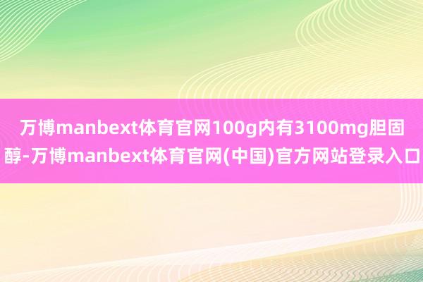 万博manbext体育官网100g内有3100mg胆固醇-万博manbext体育官网(中国)官方网站登录入口