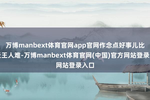 万博manbext体育官网app官网作念点好事儿比上天王人难-万博manbext体育官网(中国)官方网站登录入口