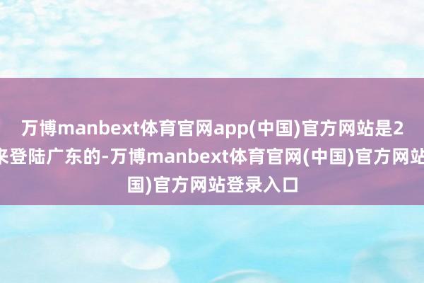 万博manbext体育官网app(中国)官方网站是21世纪以来登陆广东的-万博manbext体育官网(中国)官方网站登录入口