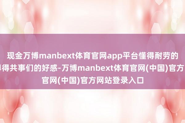 现金万博manbext体育官网app平台懂得耐劳的责任精神易博得共事们的好感-万博manbext体育官网(中国)官方网站登录入口