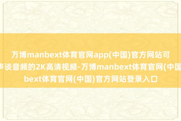 万博manbext体育官网app(中国)官方网站可径直生成带原生双声谈音频的2K高清视频-万博manbext体育官网(中国)官方网站登录入口