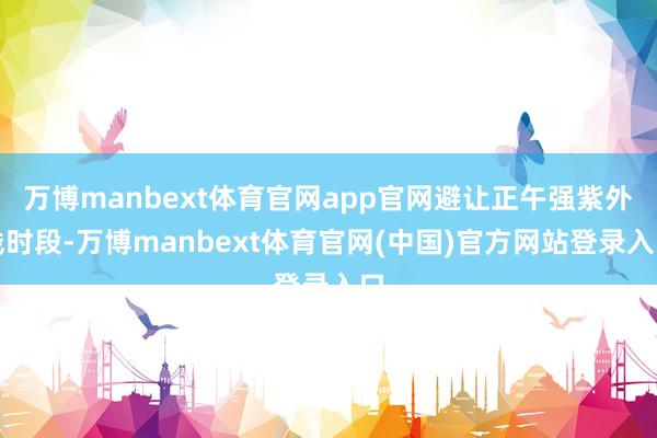 万博manbext体育官网app官网避让正午强紫外线时段-万博manbext体育官网(中国)官方网站登录入口