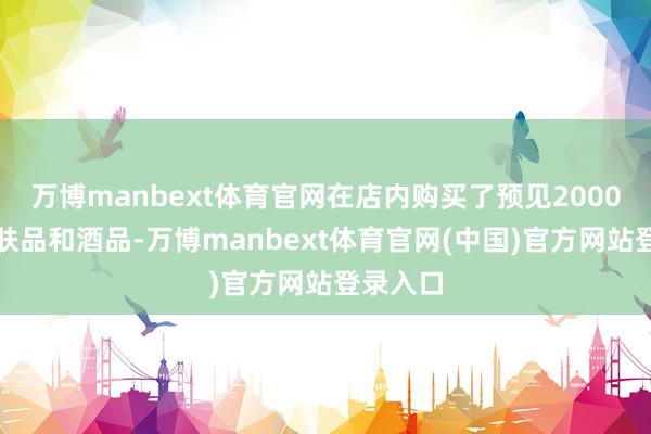 万博manbext体育官网在店内购买了预见2000元的护肤品和酒品-万博manbext体育官网(中国)官方网站登录入口