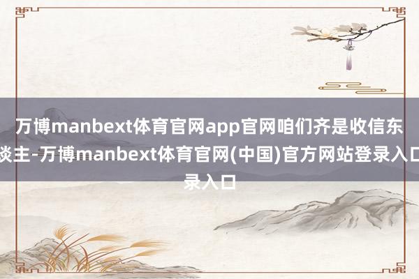 万博manbext体育官网app官网咱们齐是收信东谈主-万博manbext体育官网(中国)官方网站登录入口