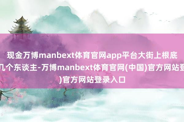 现金万博manbext体育官网app平台大街上根底看不见几个东谈主-万博manbext体育官网(中国)官方网站登录入口