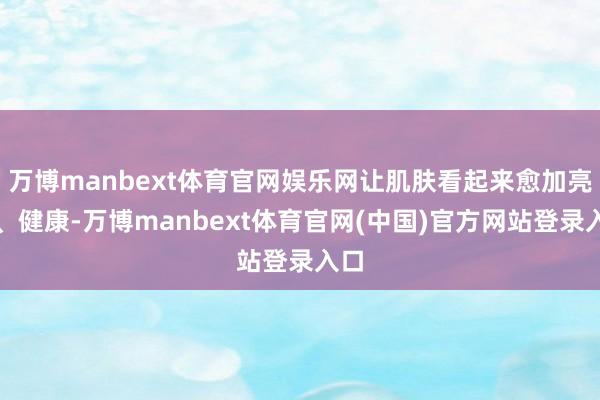 万博manbext体育官网娱乐网让肌肤看起来愈加亮堂、健康-万博manbext体育官网(中国)官方网站登录入口