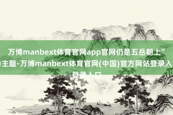 万博manbext体育官网app官网仍是五岳朝上”为主题-万博manbext体育官网(中国)官方网站登录入口