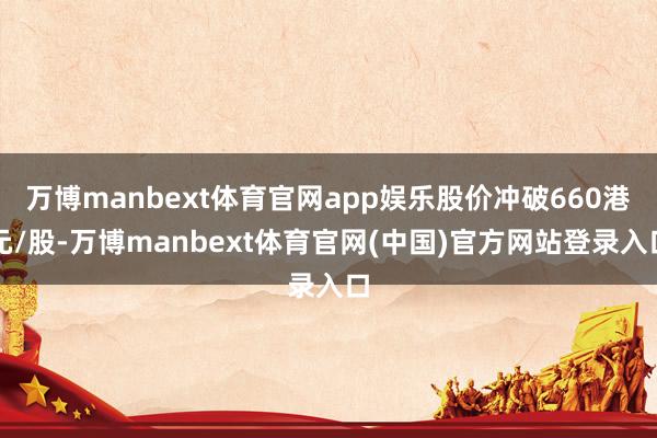 万博manbext体育官网app娱乐股价冲破660港元/股-万博manbext体育官网(中国)官方网站登录入口