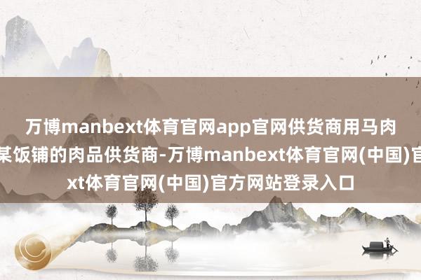万博manbext体育官网app官网供货商用马肉冒充驴肉张某是某饭铺的肉品供货商-万博manbext体育官网(中国)官方网站登录入口