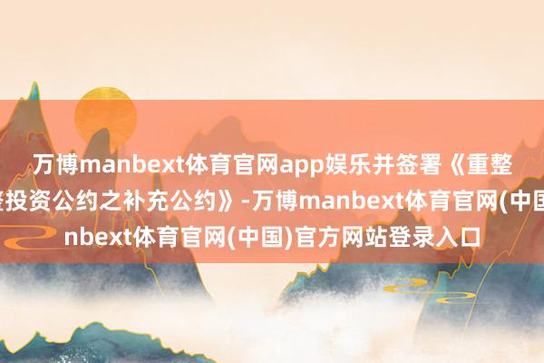 万博manbext体育官网app娱乐并签署《重整投资公约》及《重整投资公约之补充公约》-万博manbext体育官网(中国)官方网站登录入口