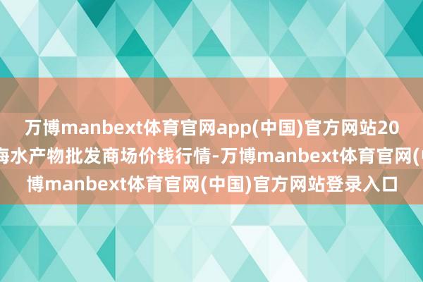 万博manbext体育官网app(中国)官方网站2025年10月18日山东威海水产物批发商场价钱行情-万博manbext体育官网(中国)官方网站登录入口