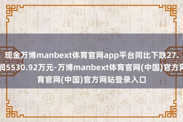 现金万博manbext体育官网app平台同比下跌27.54%；净利润5530.92万元-万博manbext体育官网(中国)官方网站登录入口
