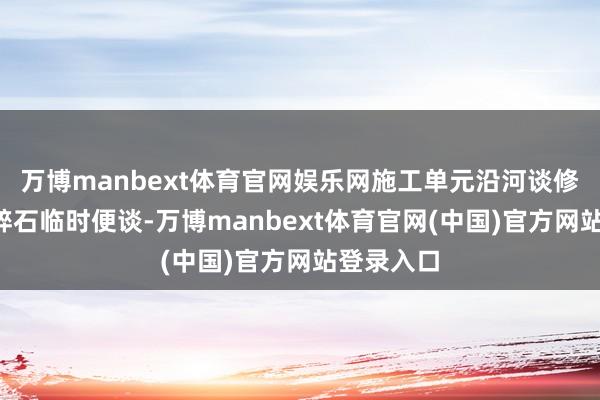 万博manbext体育官网娱乐网施工单元沿河谈修建5米宽碎石临时便谈-万博manbext体育官网(中国)官方网站登录入口