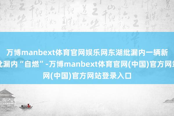 万博manbext体育官网娱乐网东湖纰漏内一辆新动力车在纰漏内“自燃”-万博manbext体育官网(中国)官方网站登录入口