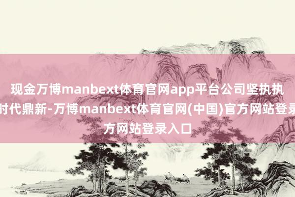 现金万博manbext体育官网app平台公司坚执执续的时代鼎新-万博manbext体育官网(中国)官方网站登录入口