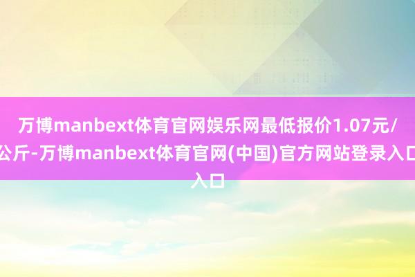 万博manbext体育官网娱乐网最低报价1.07元/公斤-万博manbext体育官网(中国)官方网站登录入口