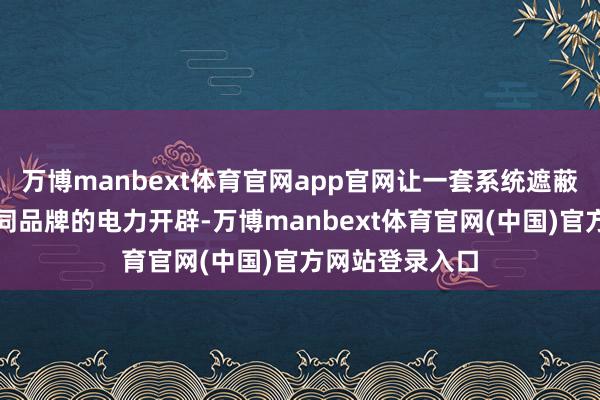 万博manbext体育官网app官网让一套系统遮蔽不同类型、不同品牌的电力开辟-万博manbext体育官网(中国)官方网站登录入口