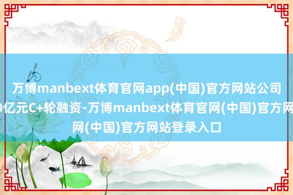 万博manbext体育官网app(中国)官方网站公司已完成超10亿元C+轮融资-万博manbext体育官网(中国)官方网站登录入口
