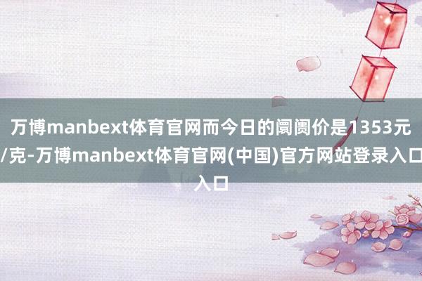 万博manbext体育官网而今日的阛阓价是1353元/克-万博manbext体育官网(中国)官方网站登录入口