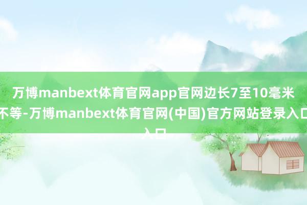 万博manbext体育官网app官网边长7至10毫米不等-万博manbext体育官网(中国)官方网站登录入口