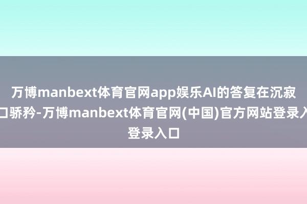 万博manbext体育官网app娱乐AI的答复在沉寂窗口骄矜-万博manbext体育官网(中国)官方网站登录入口