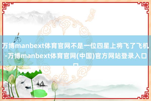万博manbext体育官网不是一位四星上将飞了飞机-万博manbext体育官网(中国)官方网站登录入口