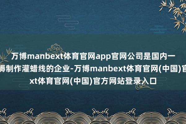 万博manbext体育官网app官网公司是国内一家与九院相助坐褥制作灌蜡线的企业-万博manbext体育官网(中国)官方网站登录入口