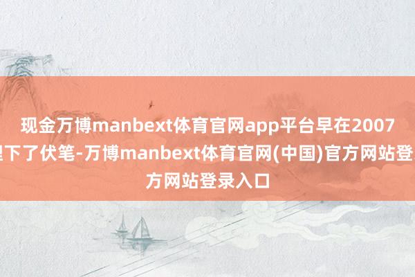 现金万博manbext体育官网app平台早在2007年就埋下了伏笔-万博manbext体育官网(中国)官方网站登录入口