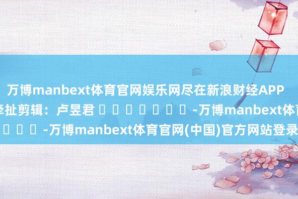 万博manbext体育官网娱乐网尽在新浪财经APP 牵扯剪辑:卢昱君 -万博manbext体育官网(中国)官方网站登录入口