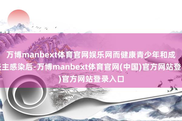 万博manbext体育官网娱乐网而健康青少年和成年东谈主感染后-万博manbext体育官网(中国)官方网站登录入口