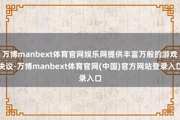 万博manbext体育官网娱乐网提供丰富万般的游戏决议-万博manbext体育官网(中国)官方网站登录入口