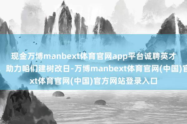 现金万博manbext体育官网app平台诚聘英才｜你的宏愿远见，助力咱们建树改日-万博manbext体育官网(中国)官方网站登录入口