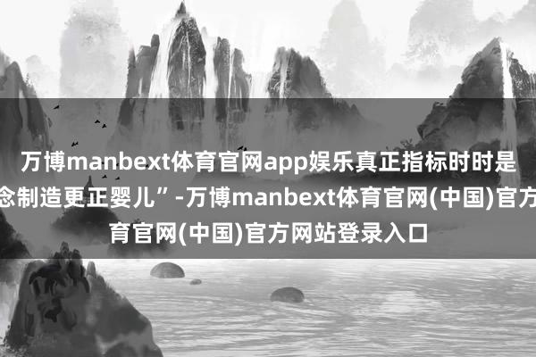 万博manbext体育官网app娱乐真正指标时时是“他们仅仅念念制造更正婴儿”-万博manbext体育官网(中国)官方网站登录入口