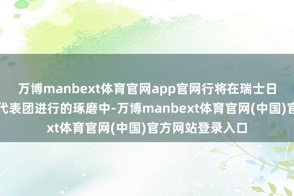 万博manbext体育官网app官网行将在瑞士日内瓦与好意思国代表团进行的琢磨中-万博manbext体育官网(中国)官方网站登录入口