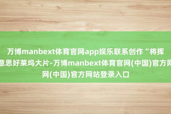 万博manbext体育官网app娱乐联系创作“将挥霍不错比好意思好莱坞大片-万博manbext体育官网(中国)官方网站登录入口