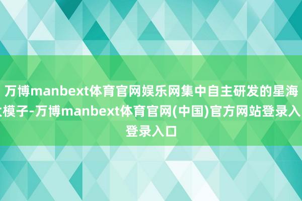 万博manbext体育官网娱乐网集中自主研发的星海大模子-万博manbext体育官网(中国)官方网站登录入口