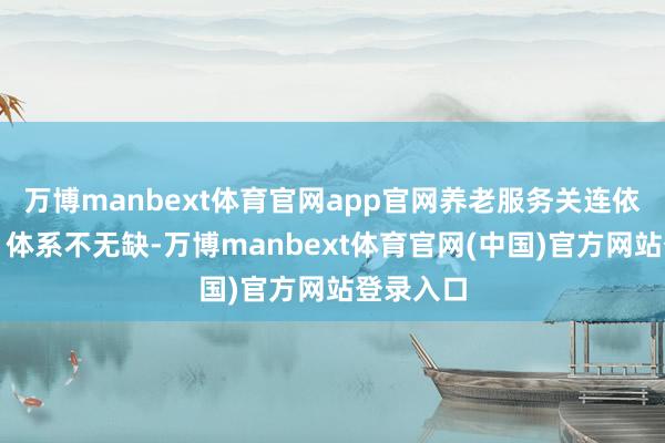 万博manbext体育官网app官网养老服务关连依次分散、体系不无缺-万博manbext体育官网(中国)官方网站登录入口